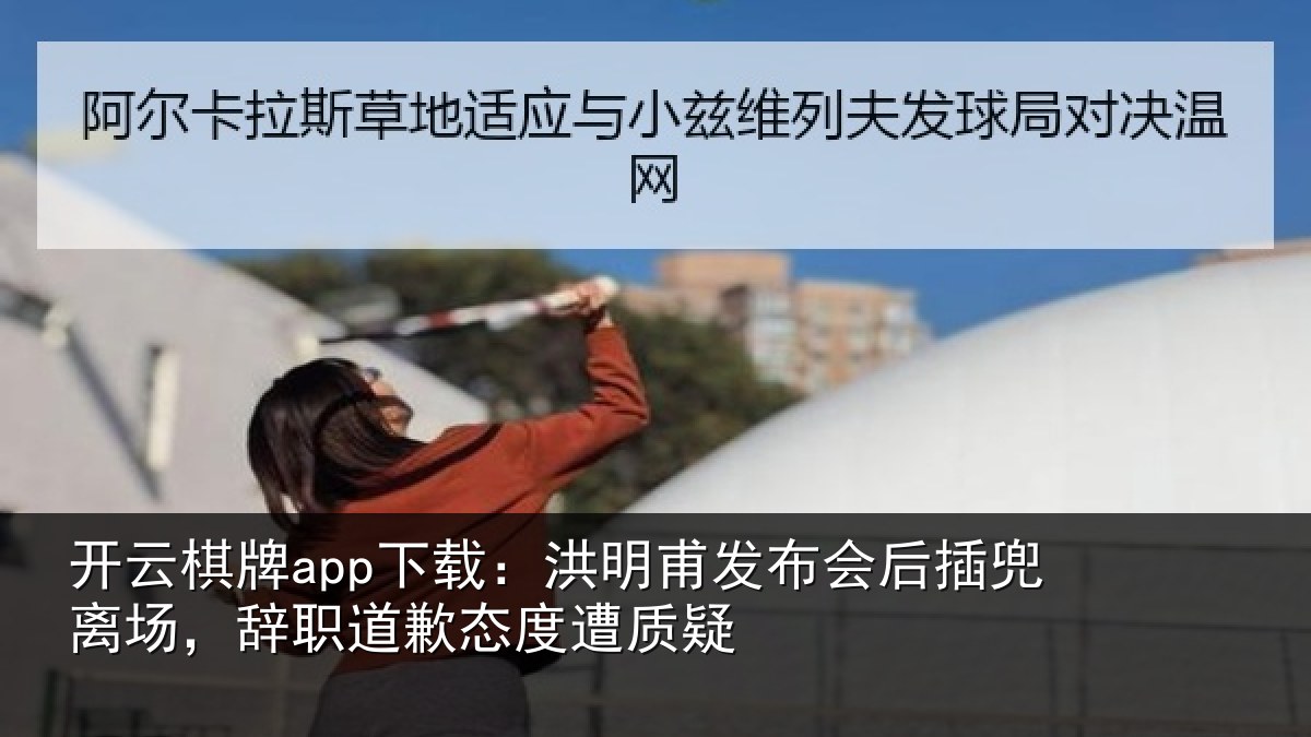 开云棋牌app下载：洪明甫发布会后插兜离场，辞职道歉态度遭质疑