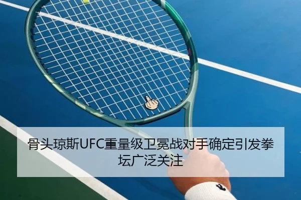 骨头琼斯UFC重量级卫冕战对手确定引发拳坛广泛关注