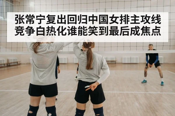 张常宁复出回归中国女排主攻线竞争白热化谁能笑到最后成焦点