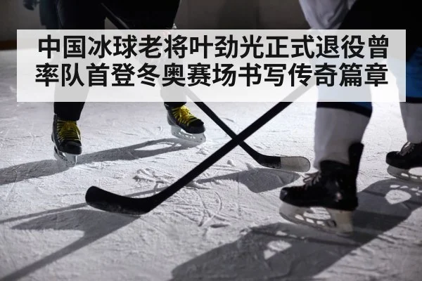中国冰球老将叶劲光正式退役曾率队首登冬奥赛场书写传奇篇章