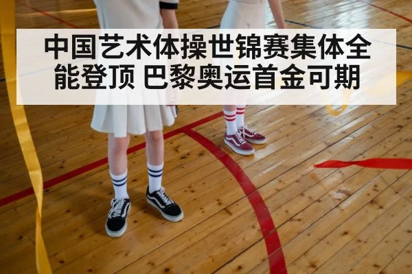 中国艺术体操世锦赛集体全能登顶 巴黎奥运首金可期